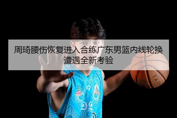 周琦腰伤恢复进入合练广东男篮内线轮换遭遇全新考验